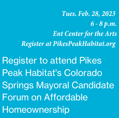 Image says "Register to attend Pikes Peak Habitat's Colorado Springs Mayoral Candidate Forum on Affordable Homeownership, Tues., Feb. 28, 6-8 p.m., Ent Center for the Arts. Register at pikespeakhabitat.org.